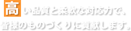 髙い品質と柔軟な対応力で、皆様のものづくりに貢献します。